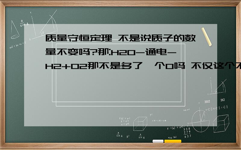 质量守恒定理 不是说质子的数量不变吗?那:H2O-通电-H2+O2那不是多了一个O吗 不仅这个不同别的都多多少少的