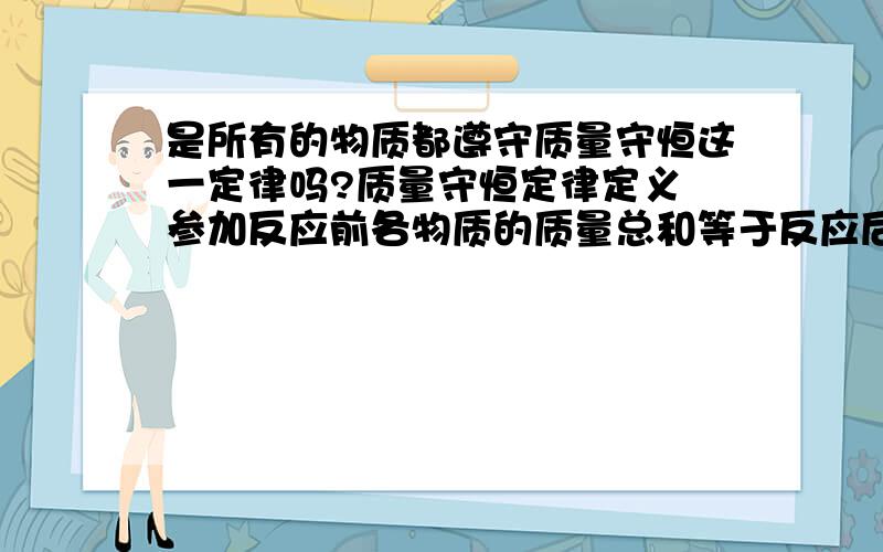 是所有的物质都遵守质量守恒这一定律吗?质量守恒定律定义 参加反应前各物质的质量总和等于反应后生成各物质的质量总和.这就叫做质量守恒定律   那精子进入卵子后产生的反应（孩子）