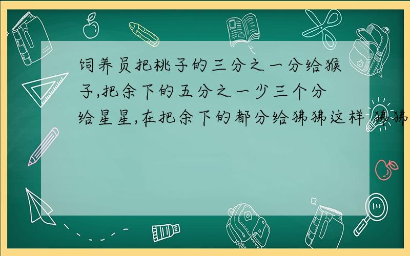 饲养员把桃子的三分之一分给猴子,把余下的五分之一少三个分给星星,在把余下的都分给狒狒这样 狒狒分得的桃子比猴子多21个 共有多少个?