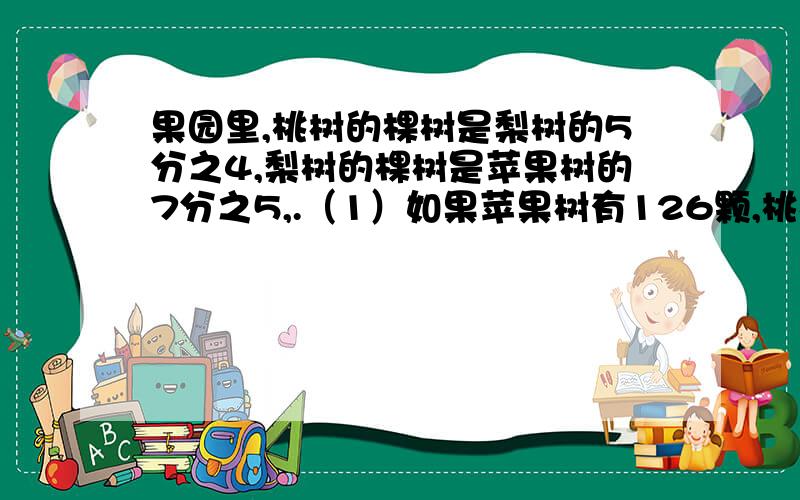 果园里,桃树的棵树是梨树的5分之4,梨树的棵树是苹果树的7分之5,.（1）如果苹果树有126颗,桃树有多少