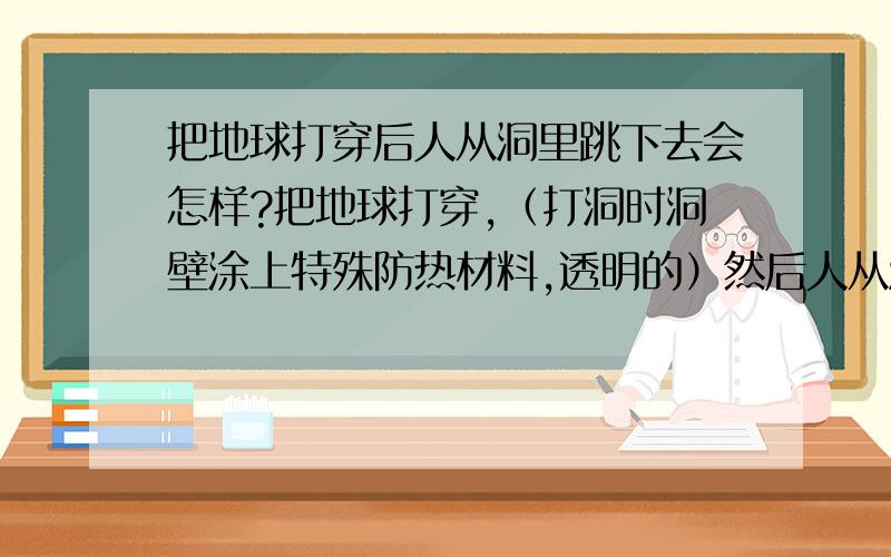 把地球打穿后人从洞里跳下去会怎样?把地球打穿,（打洞时洞壁涂上特殊防热材料,透明的）然后人从洞口跳下去……会发生什么~?特别是通过地心的时候，由掉下立刻(缓慢)转变成飞起，身体