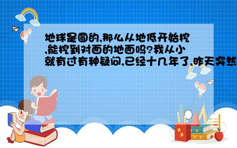 地球是圆的,那么从地低开始挖,能挖到对面的地面吗?我从小就有过有种疑问,已经十几年了,昨天突然想起来,今天来提问下,可不可能实现?就是地球是圆的,那么肯定有直径,假如我从地面开始向