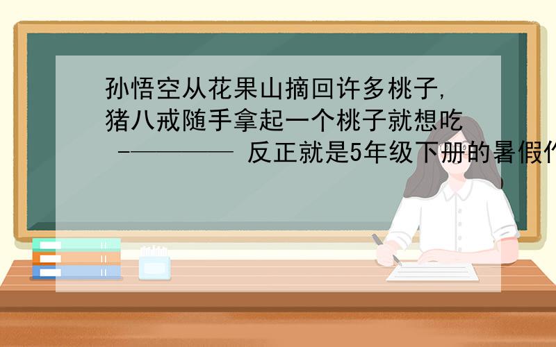 孙悟空从花果山摘回许多桃子,猪八戒随手拿起一个桃子就想吃 -———— 反正就是5年级下册的暑假作业里后来是两个桶一个能装7升,一个能装5升,如何量出一升水会的回答谢谢