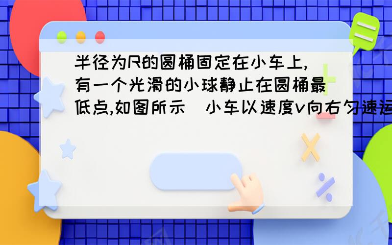 半径为R的圆桶固定在小车上,有一个光滑的小球静止在圆桶最低点,如图所示．小车以速度v向右匀速运动,当小车遇到障碍物时,突然停止运动,在这之后,关于小球在圆桶中上升的高度的判断,正