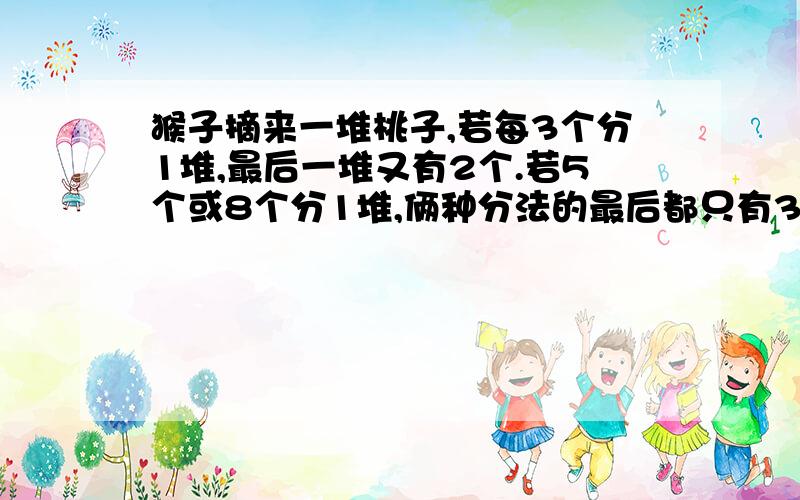 猴子摘来一堆桃子,若每3个分1堆,最后一堆又有2个.若5个或8个分1堆,俩种分法的最后都只有3个,猜一猜,猴子至少摘了多少个桃子?