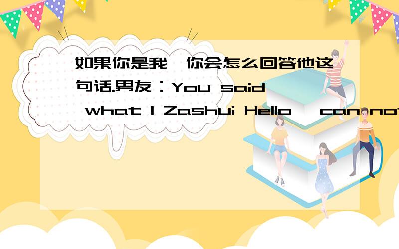 如果你是我,你会怎么回答他这句话.男友：You said what I Zashui Hello, can not understand it !此句意为：你说了什么“我在说你好“, 我看不懂这个