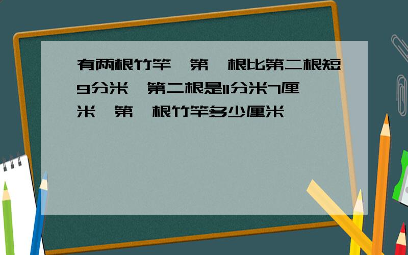 有两根竹竿,第一根比第二根短9分米,第二根是11分米7厘米,第一根竹竿多少厘米