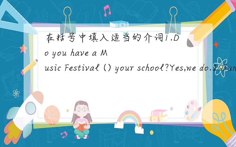 在括号中填入适当的介词1.Do you have a Music Festival () your school?Yes,we do.2.June is the sixth month （） a year.3.Do you want to come （） my birthday party.4.Let's meet （） 6：00 in the afteroon.5.I lost my watch （） March