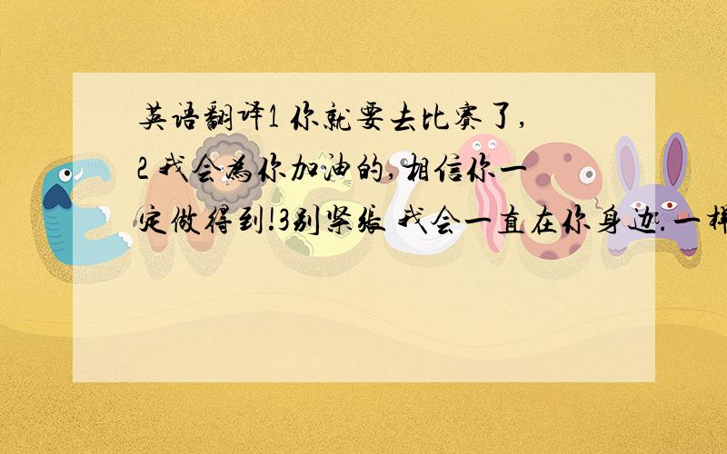 英语翻译1 你就要去比赛了,2 我会为你加油的,相信你一定做得到!3别紧张 我会一直在你身边.一样不要用软件！