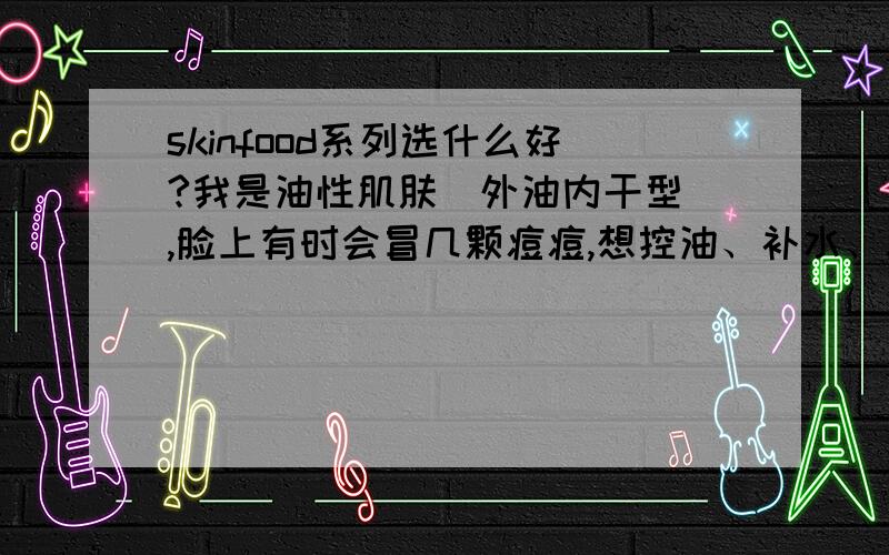 skinfood系列选什么好?我是油性肌肤（外油内干型）,脸上有时会冒几颗痘痘,想控油、补水、痘 .想选一瓶精华液和一瓶爽肤水,但是茶树系列、海藻系列、生菜黄瓜系列、芹菜柳橙系列这四个