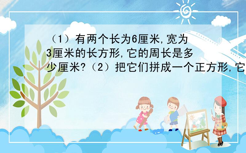 （1）有两个长为6厘米,宽为3厘米的长方形,它的周长是多少厘米?（2）把它们拼成一个正方形,它的周长是多少厘米?