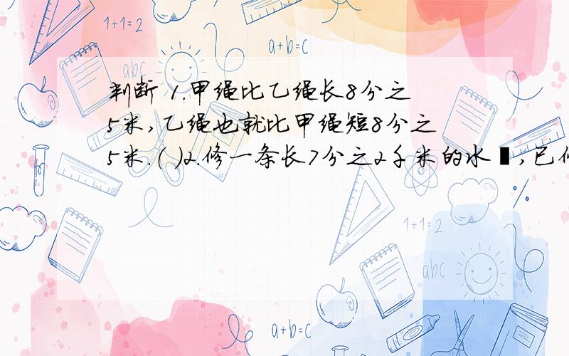 判断 1.甲绳比乙绳长8分之5米,乙绳也就比甲绳短8分之5米.（ ）2.修一条长7分之2千米的水渠,已修了7分之1,还剩7分之1千米.（ ）3.一条公路长8千米,6天修完,平均还剩6分之1.（ ）4.一种商品先涨