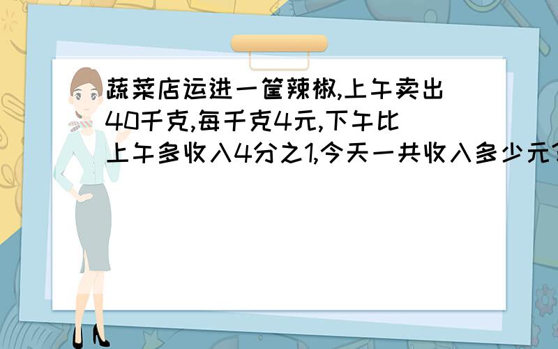 蔬菜店运进一筐辣椒,上午卖出40千克,每千克4元,下午比上午多收入4分之1,今天一共收入多少元?