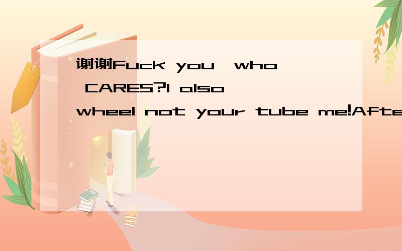 谢谢Fuck you,who CARES?I also wheel not your tube me!After les