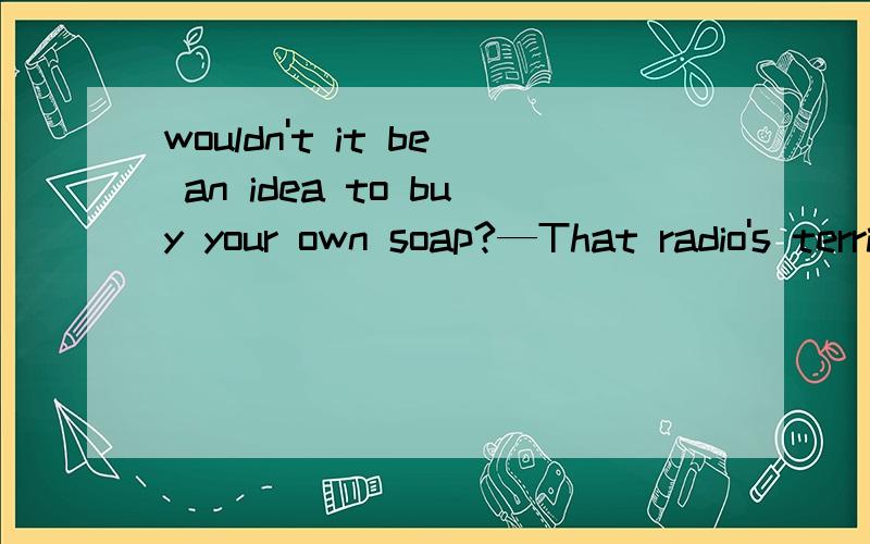 wouldn't it be an idea to buy your own soap?—That radio's terribly loud.Could you turn it down a fraction?—Sorry!Is it disturbing you?—Yes,and something else—wouldn't it be an idea to buy your own soap?—Sorry!I didn't realize you felt so st