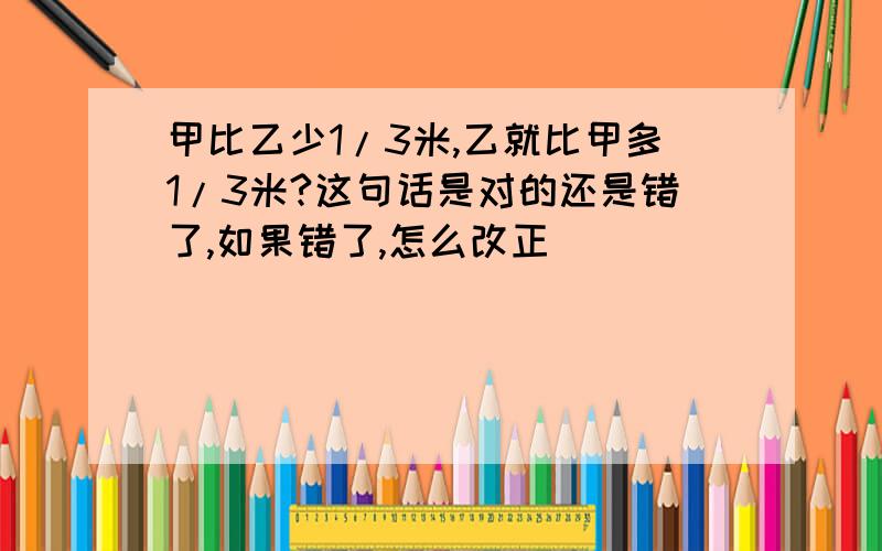 甲比乙少1/3米,乙就比甲多1/3米?这句话是对的还是错了,如果错了,怎么改正