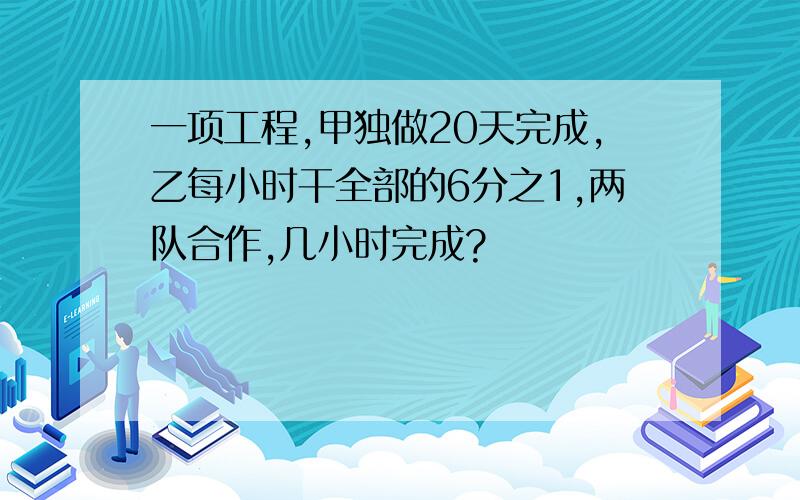 一项工程,甲独做20天完成,乙每小时干全部的6分之1,两队合作,几小时完成?