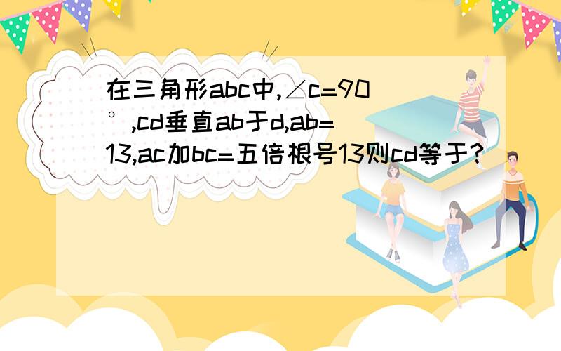 在三角形abc中,∠c=90°,cd垂直ab于d,ab=13,ac加bc=五倍根号13则cd等于?