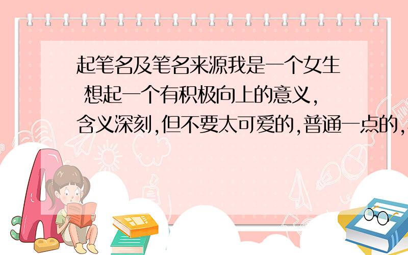 起笔名及笔名来源我是一个女生 想起一个有积极向上的意义,含义深刻,但不要太可爱的,普通一点的,稍有一点深奥的笔名笔名最好是2个或3个字组成的,取一个年龄在6年级左右的笔名,回答时最