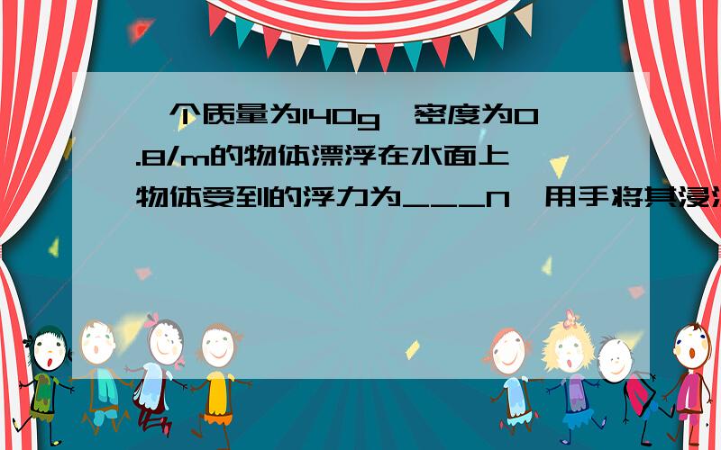 一个质量为140g,密度为0.8/m的物体漂浮在水面上,物体受到的浮力为___N,用手将其浸没在水中静止时,手对物体的压力____N.