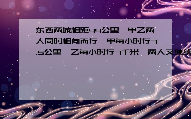 东西两城相距44公里,甲乙两人同时相向而行,甲每小时行7.5公里,乙每小时行7千米,两人又继续前进,问他2从出发到相遇后又相距14公里时,走了多少小时?急