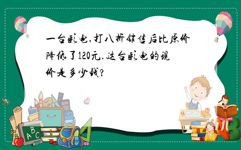 一台彩电,打八折销售后比原价降低了120元.这台彩电的现价是多少钱?