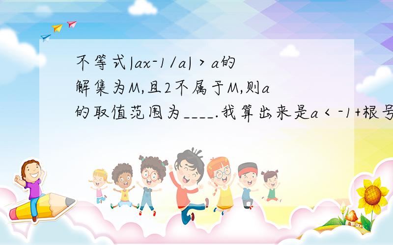 不等式|ax-1/a|＞a的解集为M,且2不属于M,则a的取值范围为____.我算出来是a＜-1+根号2,但和答案不一样.是|（ax-1)/a|＞a，我错了...