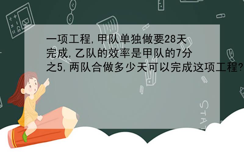 一项工程,甲队单独做要28天完成,乙队的效率是甲队的7分之5,两队合做多少天可以完成这项工程?最好不要用方程,要用也不要用2元次方程.