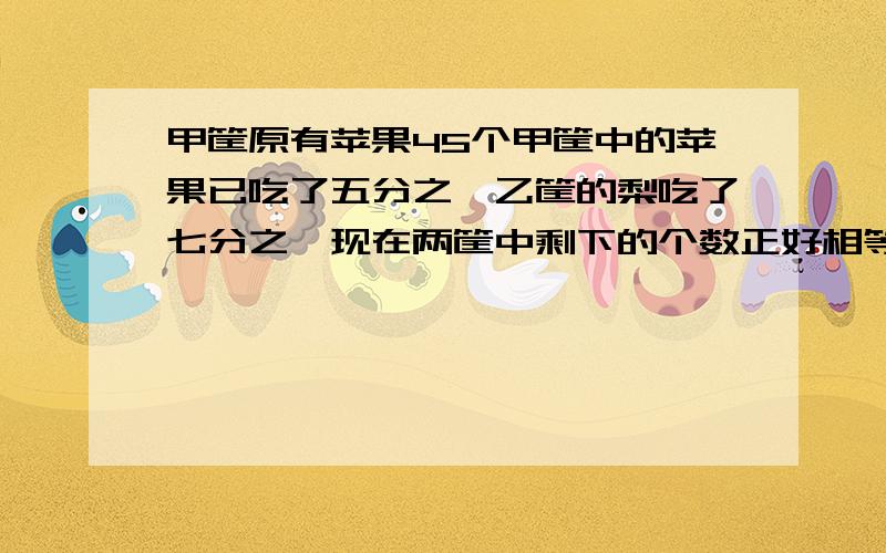 甲筐原有苹果45个甲筐中的苹果已吃了五分之一乙筐的梨吃了七分之一现在两筐中剩下的个数正好相等乙筐原有梨多少个