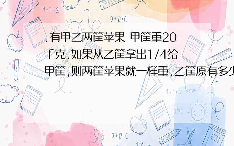 .有甲乙两筐苹果 甲筐重20千克.如果从乙筐拿出1/4给甲筐,则两筐苹果就一样重.乙筐原有多少千克?有甲乙两筐苹果 甲筐重20千克.如果从乙筐拿出1/4给甲筐,则两筐苹果就一样重.乙筐原有多少