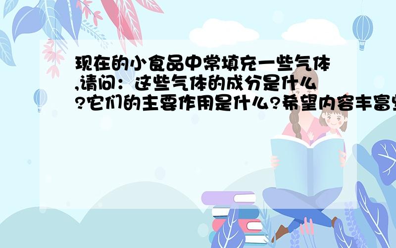 现在的小食品中常填充一些气体,请问：这些气体的成分是什么?它们的主要作用是什么?希望内容丰富些，