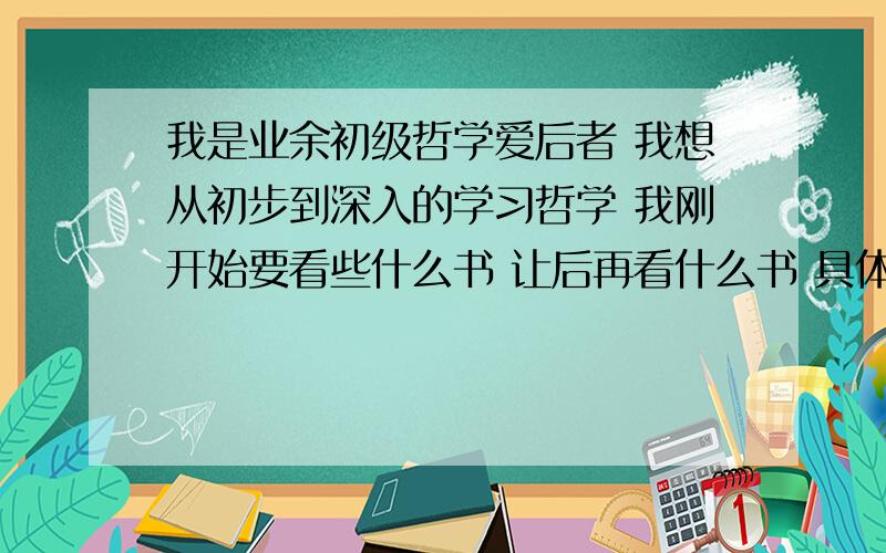 我是业余初级哲学爱后者 我想从初步到深入的学习哲学 我刚开始要看些什么书 让后再看什么书 具体怎么个学最好把书名都给我写下来谢谢了