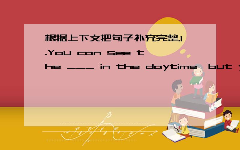 根据上下文把句子补充完整.1.You can see the ___ in the daytime,but you can't see it at night.2.Your father's brother's daughter is your ___.3.A ___ has three hands and it can tell us the time.4.There are twenty-four ___ in a day.5.The thir