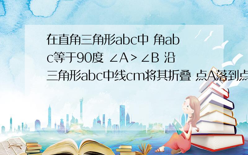 在直角三角形abc中 角abc等于90度 ∠A＞∠B 沿三角形abc中线cm将其折叠 点A落到点D处 若CD恰好与MB垂直 则tanA的值