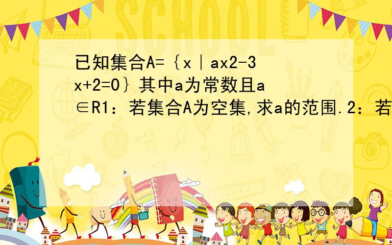 已知集合A=｛x｜ax2-3x+2=0｝其中a为常数且a∈R1：若集合A为空集,求a的范围.2：若集合A只有一个元素,求a的值.3：若集合A中至多有一个元素,求a的范围.