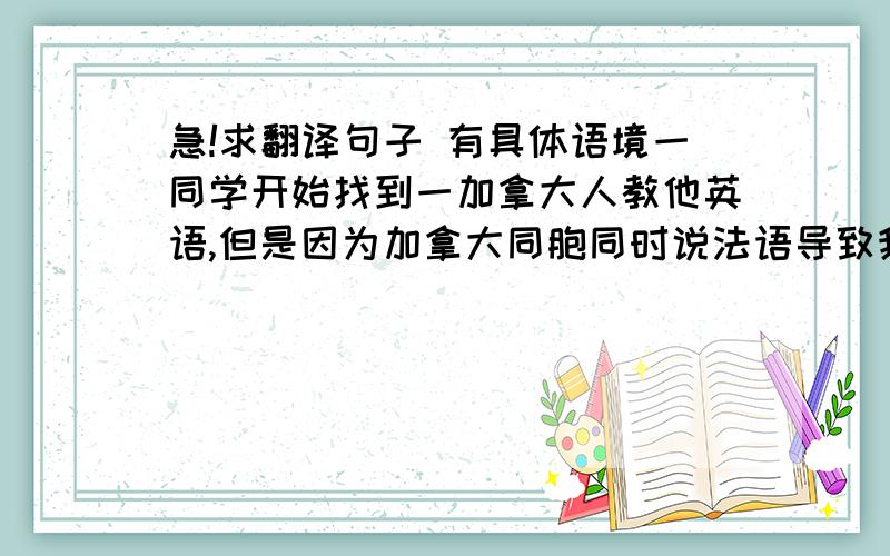 急!求翻译句子 有具体语境一同学开始找到一加拿大人教他英语,但是因为加拿大同胞同时说法语导致我同学听不懂,同时还发生另外一件事,我同学找到一马来西亚人,那人会说中文但是不会写,