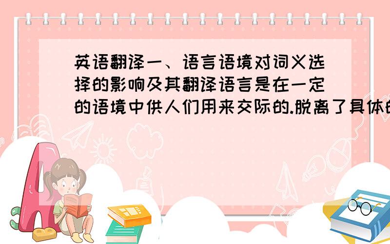 英语翻译一、语言语境对词义选择的影响及其翻译语言是在一定的语境中供人们用来交际的.脱离了具体的语境,词的意义就不受限制了.因此,在翻译过程中首先遇到的问题就是选择词语的意思