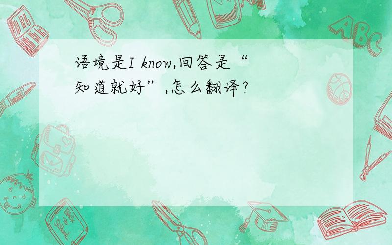 语境是I know,回答是“知道就好”,怎么翻译?