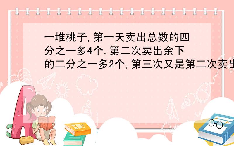 一堆桃子,第一天卖出总数的四分之一多4个,第二次卖出余下的二分之一多2个,第三次又是第二次卖出后余下的二分之一多2个,还剩2个,共有多少个桃子