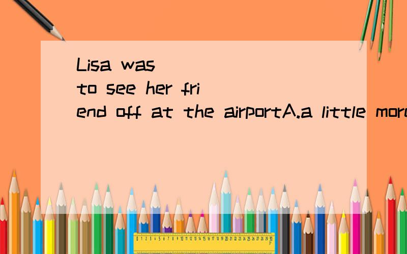 Lisa was ____ to see her friend off at the airportA.a little more than sad B.more than a little sad C.sad more than a little D.a little more sad than