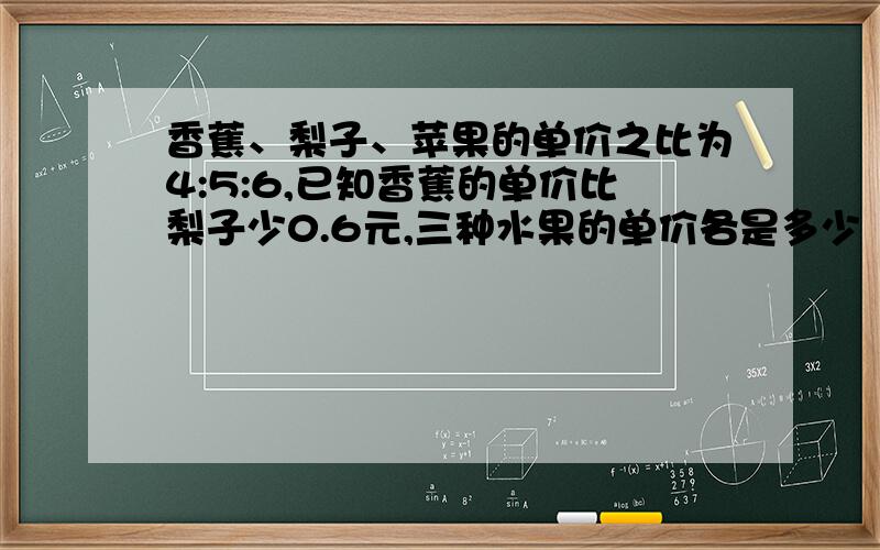 香蕉、梨子、苹果的单价之比为4:5:6,已知香蕉的单价比梨子少0.6元,三种水果的单价各是多少