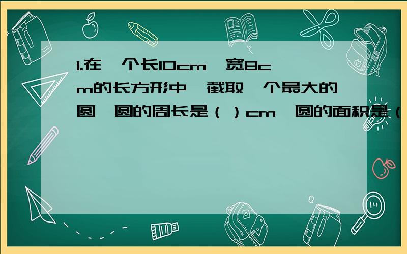 1.在一个长10cm,宽8cm的长方形中,截取一个最大的圆,圆的周长是（）cm,圆的面积是（）平方cm.2.判断题：1的倒数是1,0的倒数是0.() 3.计算题：(3分之一）平方=()