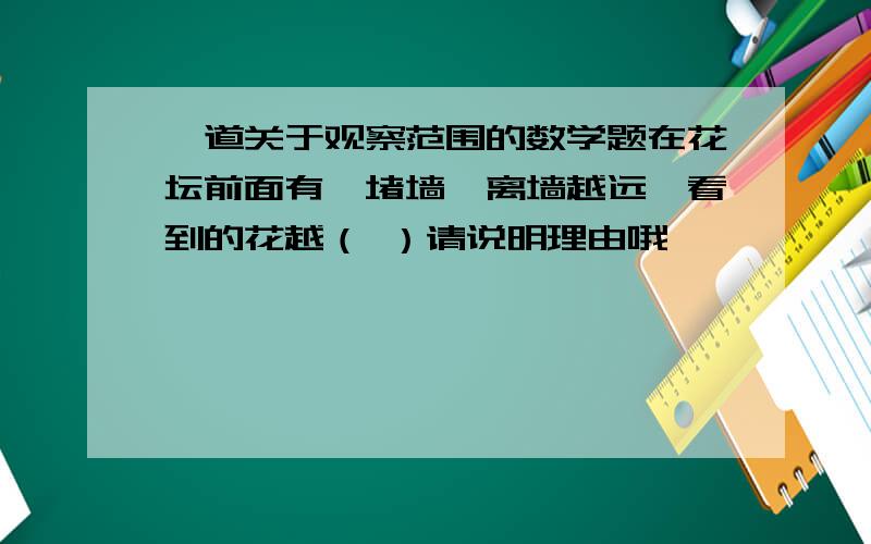 一道关于观察范围的数学题在花坛前面有一堵墙,离墙越远,看到的花越（ ）请说明理由哦