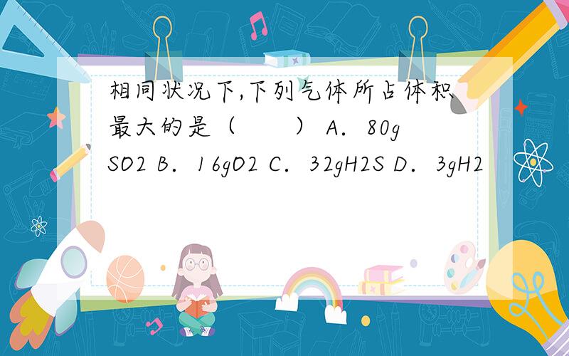 相同状况下,下列气体所占体积最大的是（　　） A．80gSO2 B．16gO2 C．32gH2S D．3gH2