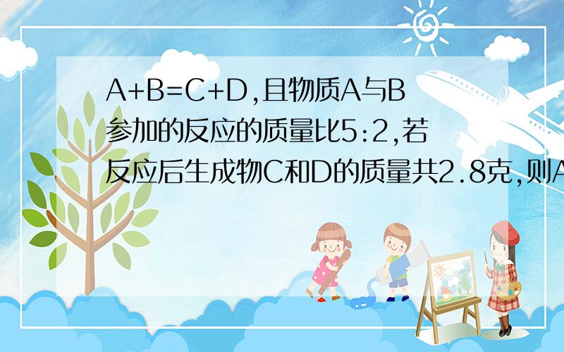 A+B=C+D,且物质A与B参加的反应的质量比5:2,若反应后生成物C和D的质量共2.8克,则A多少g,B多少g