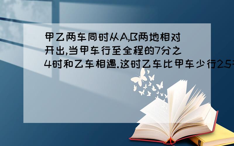 甲乙两车同时从A,B两地相对开出,当甲车行至全程的7分之4时和乙车相遇.这时乙车比甲车少行25千米,那么A,B两地全程多少千米?