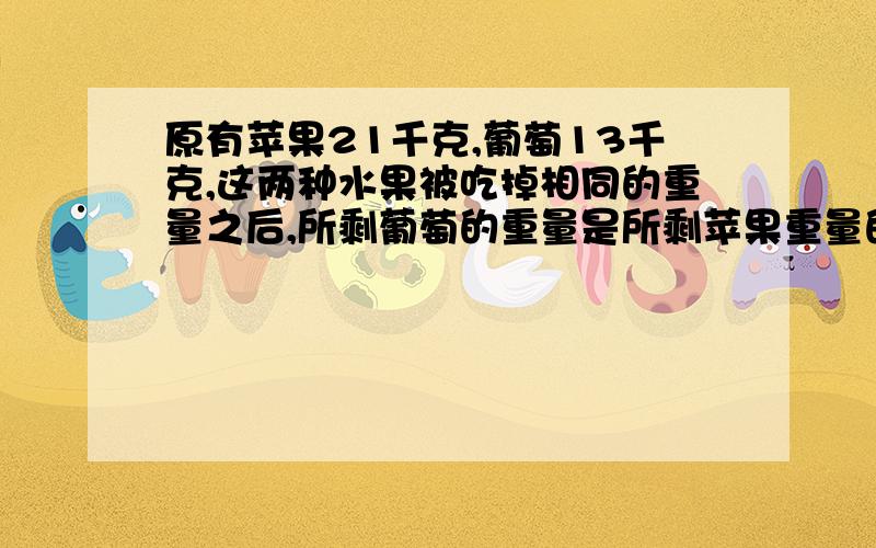 原有苹果21千克,葡萄13千克,这两种水果被吃掉相同的重量之后,所剩葡萄的重量是所剩苹果重量的十三之八吃掉的葡萄和苹果共重多少千克?（解方程写出过程）