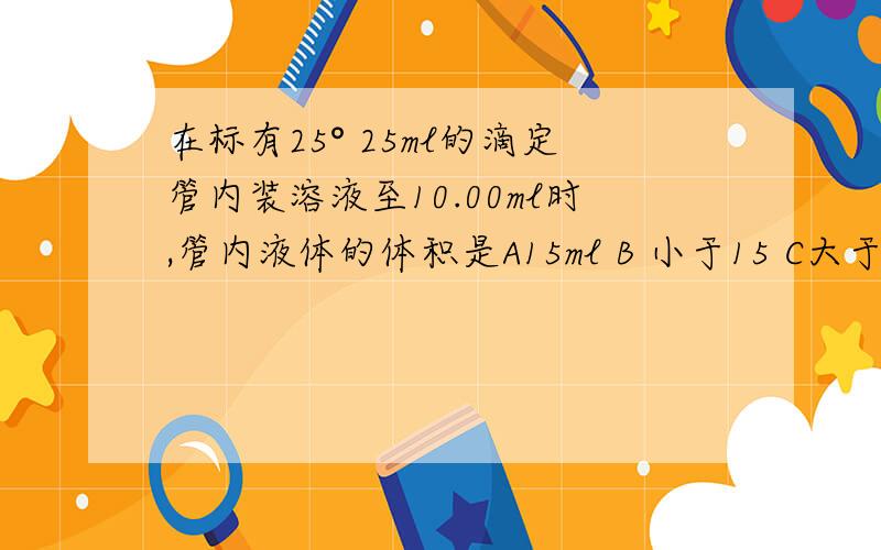 在标有25° 25ml的滴定管内装溶液至10.00ml时,管内液体的体积是A15ml B 小于15 C大于15 D无法判断