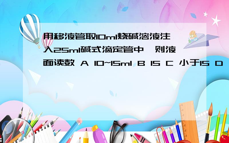 用移液管取10ml烧碱溶液注入25ml碱式滴定管中,则液面读数 A 10~15ml B 15 C 小于15 D 大于15