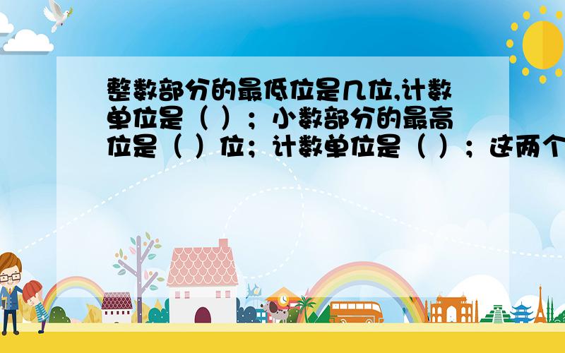 整数部分的最低位是几位,计数单位是（ ）；小数部分的最高位是（ ）位；计数单位是（ ）；这两个单位之间的进率是（ ）.还有0.4的计数单位是（ ）；它有（ ）个这样的计数单位